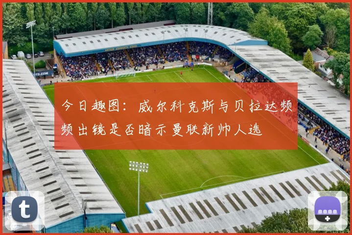 今日趣图：威尔科克斯与贝拉达频频出镜是否暗示曼联新帅人选