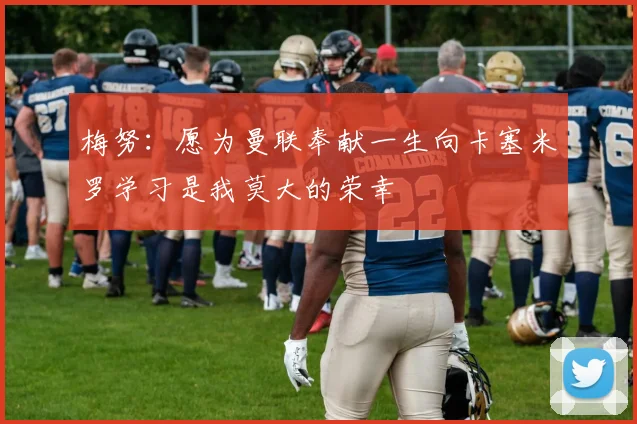 梅努：愿为曼联奉献一生向卡塞米罗学习是我莫大的荣幸