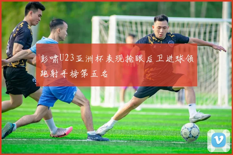 彭啸U23亚洲杯表现抢眼后卫进球领跑射手榜第五名