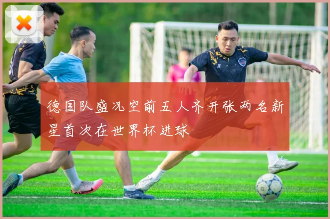 德国队盛况空前五人齐开张两名新星首次在世界杯进球