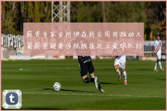 薪资专家分析伊森新合同将推动火箭薪资超奢侈税线接近土豪球队标准