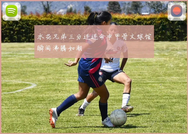 水花兄弟三分连连命中甲骨文球馆瞬间沸腾如潮