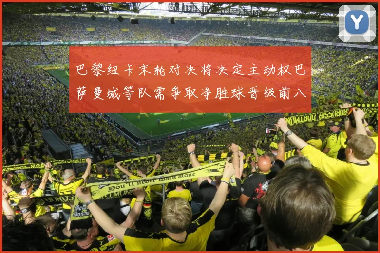巴黎纽卡末轮对决将决定主动权巴萨曼城等队需争取净胜球晋级前八