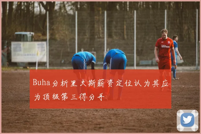 Buha分析里夫斯薪资定位认为其应为顶级第三得分手
