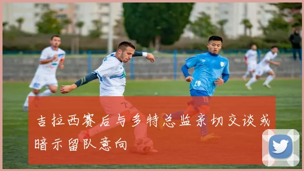 吉拉西赛后与多特总监亲切交谈或暗示留队意向